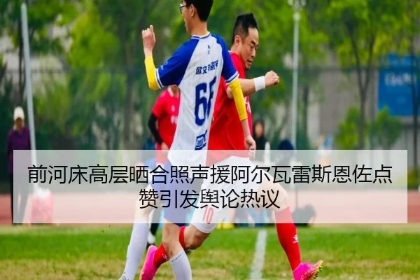 前河床高层晒合照声援阿尔瓦雷斯恩佐点赞引发舆论热议